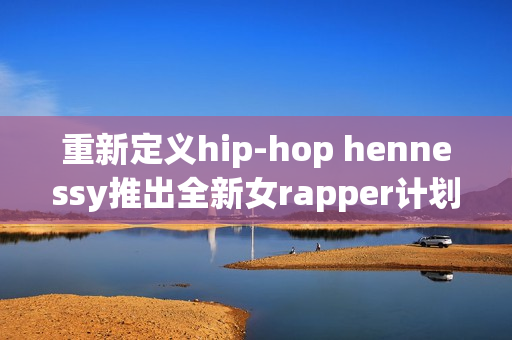 重新定义hip-hop hennessy推出全新女rapper计划