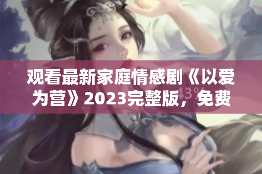 观看最新家庭情感剧《以爱为营》2023完整版，免费在线观看！