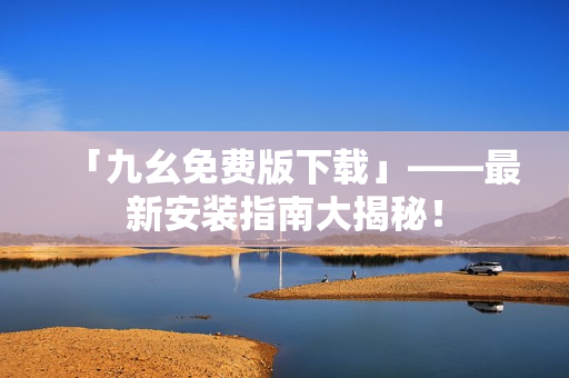 「九幺免费版下载」——最新安装指南大揭秘！