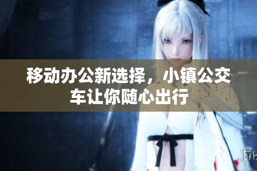 移动办公新选择，小镇公交车让你随心出行