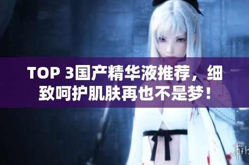 TOP 3国产精华液推荐，细致呵护肌肤再也不是梦！