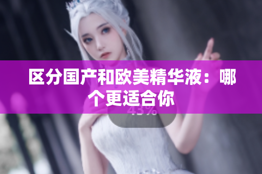 区分国产和欧美精华液：哪个更适合你