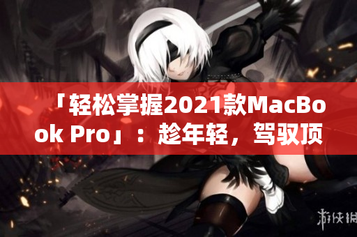 「轻松掌握2021款MacBook Pro」：趁年轻，驾驭顶级笔记本！