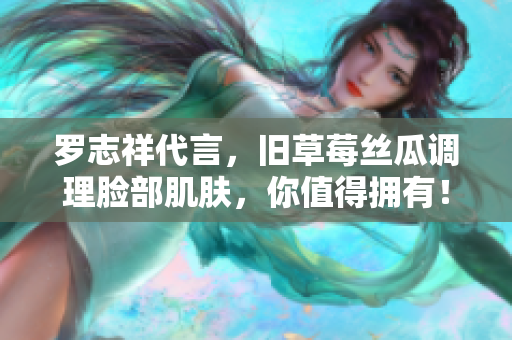 罗志祥代言，旧草莓丝瓜调理脸部肌肤，你值得拥有！
