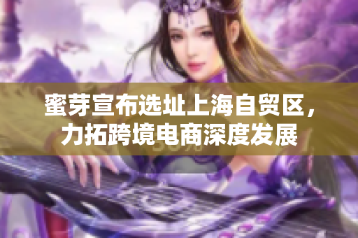 蜜芽宣布选址上海自贸区，力拓跨境电商深度发展