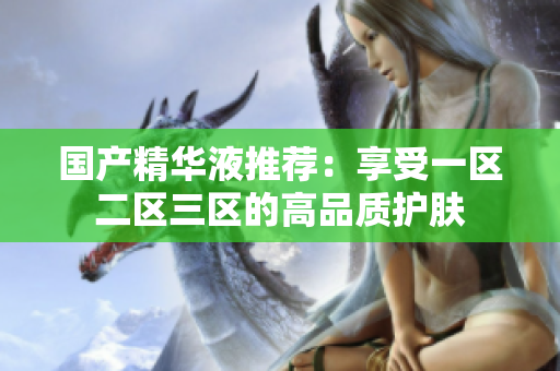 国产精华液推荐：享受一区二区三区的高品质护肤