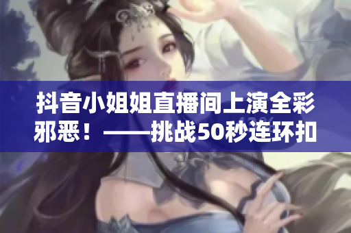 抖音小姐姐直播间上演全彩邪恶！——挑战50秒连环扣内衣