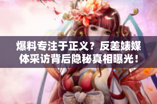 爆料专注于正义？反差婊媒体采访背后隐秘真相曝光！