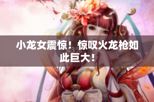 小龙女震惊！惊叹火龙枪如此巨大！