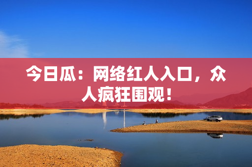 今日瓜：网络红人入口，众人疯狂围观！