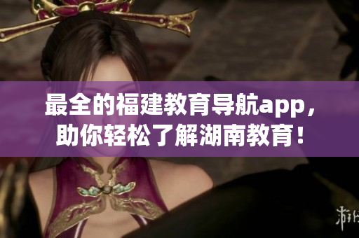最全的福建教育导航app，助你轻松了解湖南教育！
