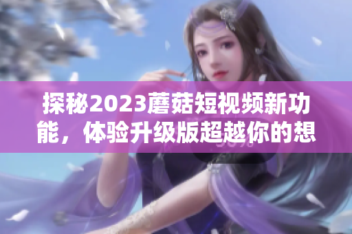探秘2023蘑菇短视频新功能，体验升级版超越你的想象！