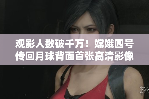 观影人数破千万！嫦娥四号传回月球背面首张高清影像