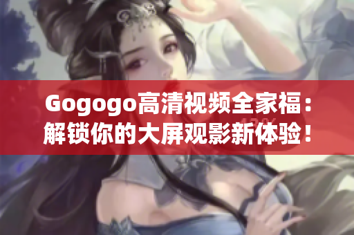 Gogogo高清视频全家福：解锁你的大屏观影新体验！