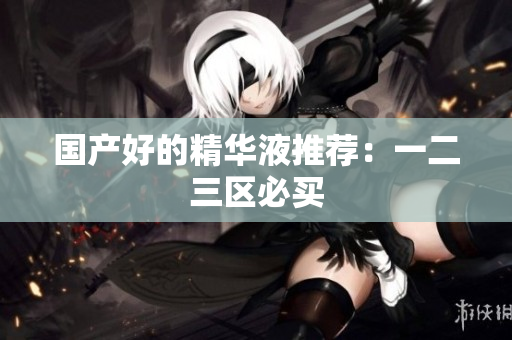 国产好的精华液推荐：一二三区必买