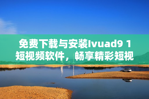 免费下载与安装Ivuad9 1短视频软件，畅享精彩短视频