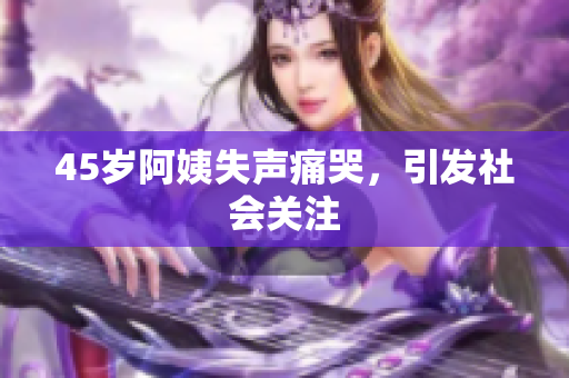 45岁阿姨失声痛哭，引发社会关注