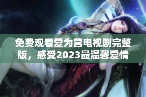 免费观看爱为营电视剧完整版，感受2023最温馨爱情故事