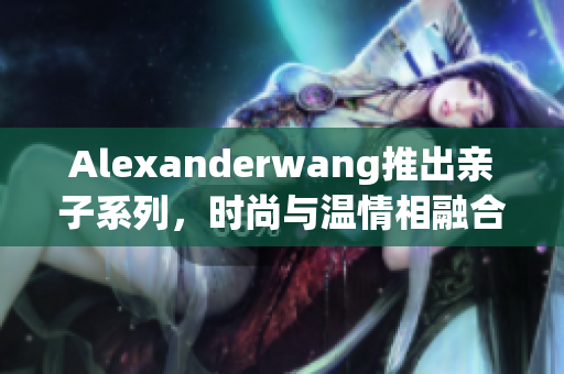 Alexanderwang推出亲子系列，时尚与温情相融合