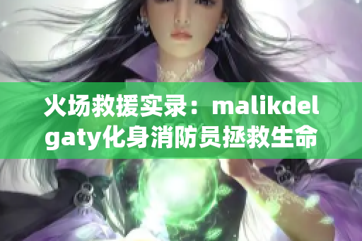 火场救援实录：malikdelgaty化身消防员拯救生命
