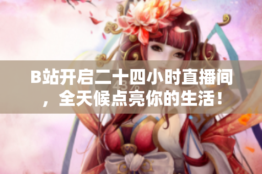 B站开启二十四小时直播间，全天候点亮你的生活！
