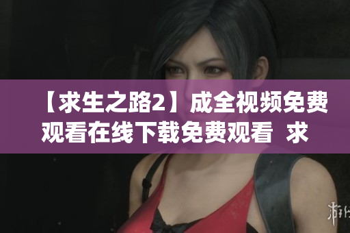 【求生之路2】成全视频免费观看在线下载免费观看  求生之路2成全视频在线收看 & 下载