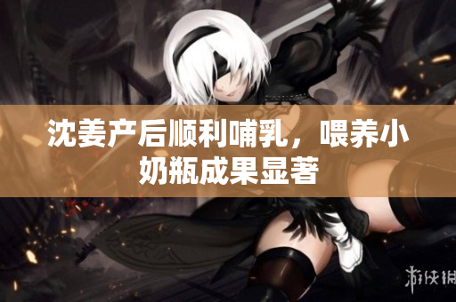 沈姜产后顺利哺乳，喂养小奶瓶成果显著