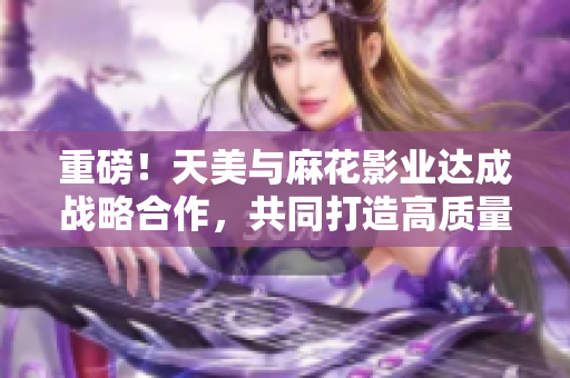 重磅！天美与麻花影业达成战略合作，共同打造高质量IP影视！