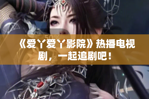 《爱丫爱丫影院》热播电视剧，一起追剧吧！