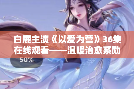 白鹿主演《以爱为营》36集在线观看——温暖治愈系励志剧