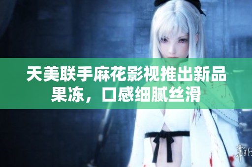 天美联手麻花影视推出新品果冻，口感细腻丝滑
