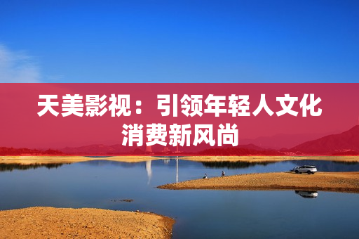 天美影视：引领年轻人文化消费新风尚