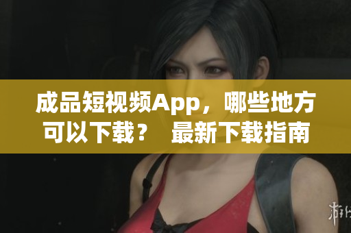 成品短视频App，哪些地方可以下载？  最新下载指南