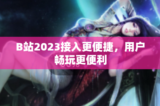 B站2023接入更便捷，用户畅玩更便利