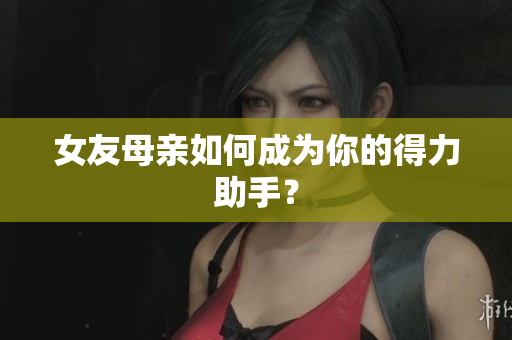 女友母亲如何成为你的得力助手？