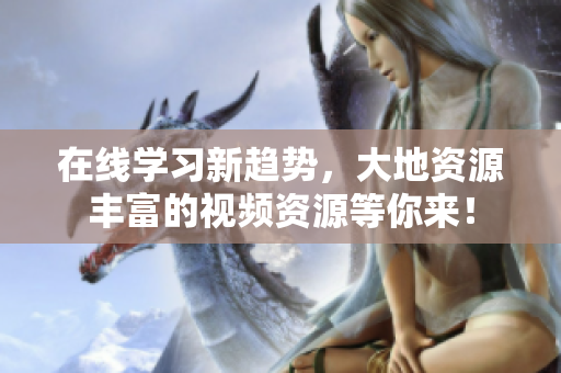 在线学习新趋势，大地资源丰富的视频资源等你来！
