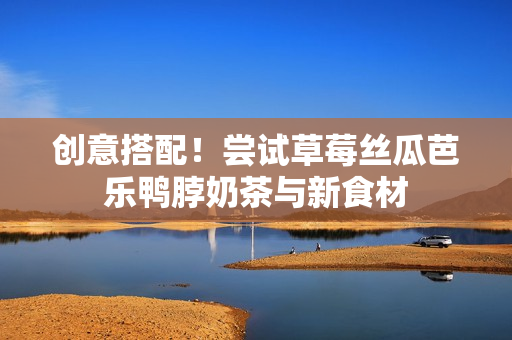 创意搭配！尝试草莓丝瓜芭乐鸭脖奶茶与新食材