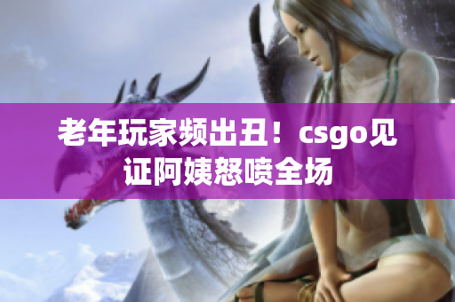 老年玩家频出丑！csgo见证阿姨怒喷全场