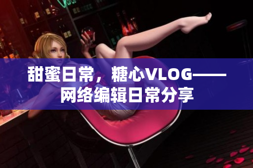 甜蜜日常，糖心VLOG——网络编辑日常分享