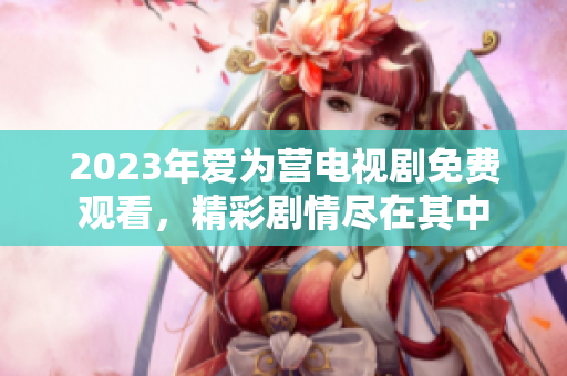 2023年爱为营电视剧免费观看，精彩剧情尽在其中