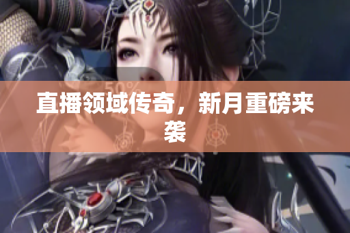 直播领域传奇，新月重磅来袭