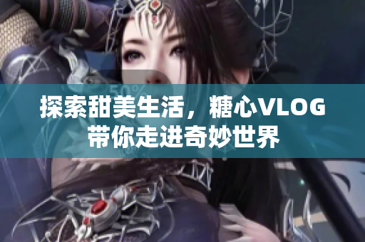 探索甜美生活，糖心VLOG带你走进奇妙世界