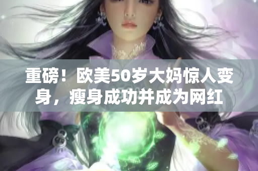 重磅！欧美50岁大妈惊人变身，瘦身成功并成为网红