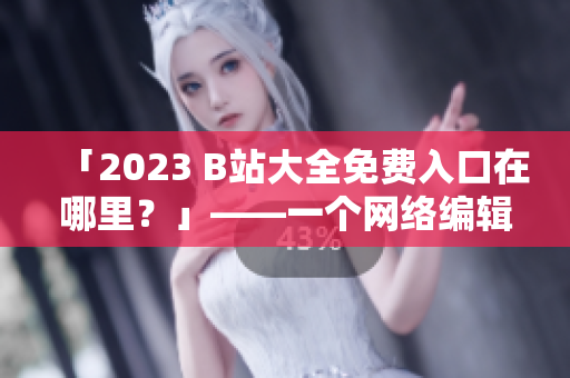 「2023 B站大全免费入口在哪里？」——一个网络编辑闲聊