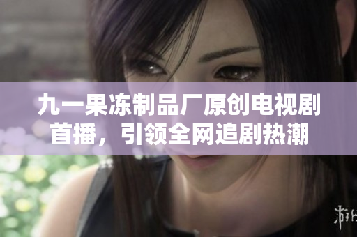九一果冻制品厂原创电视剧首播，引领全网追剧热潮