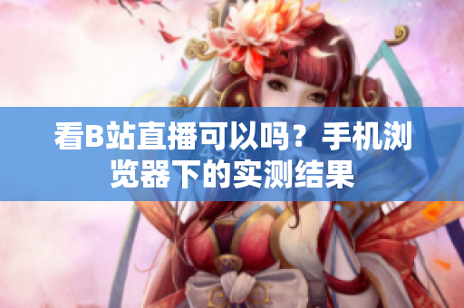 看B站直播可以吗？手机浏览器下的实测结果