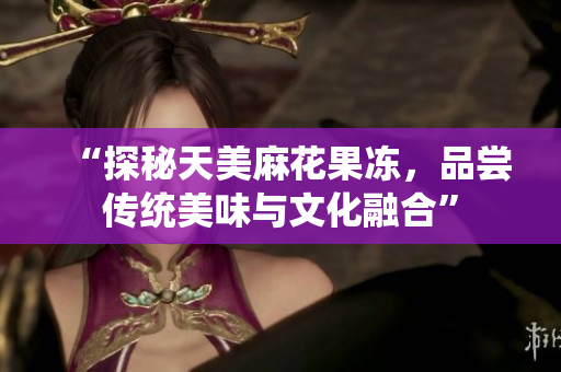 “探秘天美麻花果冻，品尝传统美味与文化融合”