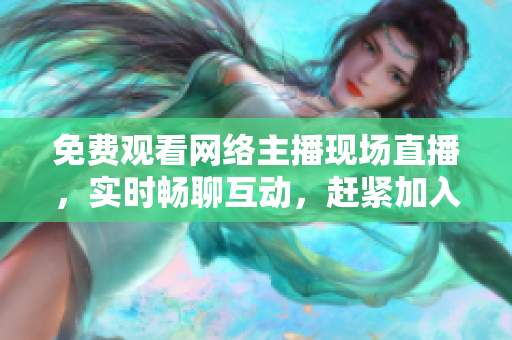 免费观看网络主播现场直播，实时畅聊互动，赶紧加入领略热闹气氛！