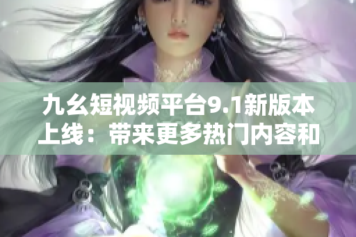 九幺短视频平台9.1新版本上线：带来更多热门内容和功能升级