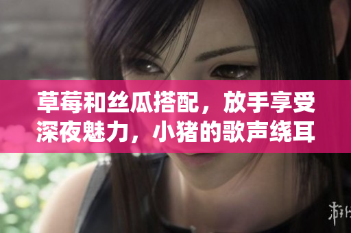 草莓和丝瓜搭配，放手享受深夜魅力，小猪的歌声绕耳边